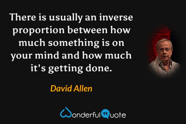 There is usually an inverse proportion between how much something is on your mind and how much it's getting done. - David Allen quote.