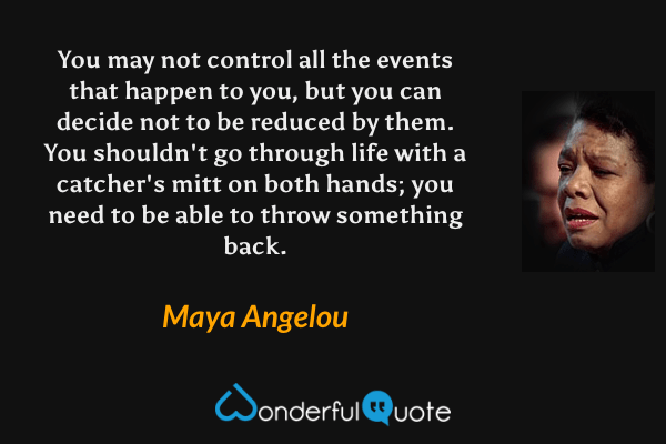 You may not control all the events that happen to you, but you can decide not to be reduced by them. You shouldn't go through life with a catcher's mitt on both hands; you need to be able to throw something back. - Maya Angelou quote.
