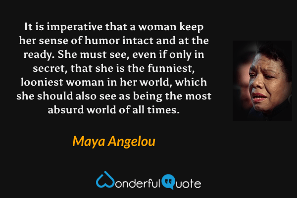 It is imperative that a woman keep her sense of humor intact and at the ready. She must see, even if only in secret, that she is the funniest, looniest woman in her world, which she should also see as being the most absurd world of all times. - Maya Angelou quote.