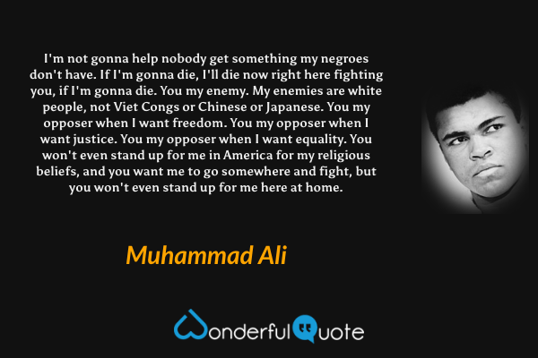 I'm not gonna help nobody get something my negroes don't have. If I'm gonna die, I'll die now right here fighting you, if I'm gonna die. You my enemy. My enemies are white people, not Viet Congs or Chinese or Japanese. You my opposer when I want freedom. You my opposer when I want justice. You my opposer when I want equality. You won't even stand up for me in America for my religious beliefs, and you want me to go somewhere and fight, but you won't even stand up for me here at home. - Muhammad Ali quote.