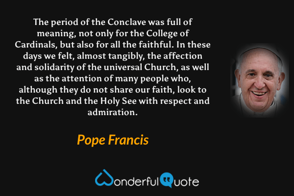 The period of the Conclave was full of meaning, not only for the College of Cardinals, but also for all the faithful. In these days we felt, almost tangibly, the affection and solidarity of the universal Church, as well as the attention of many people who, although they do not share our faith, look to the Church and the Holy See with respect and admiration. - Pope Francis quote.