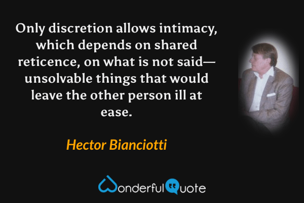 Only discretion allows intimacy, which depends on shared reticence, on what is not said—unsolvable things that would leave the other person ill at ease. - Hector Bianciotti quote.