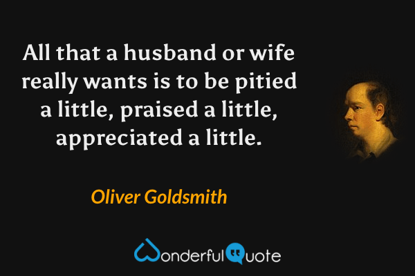 All that a husband or wife really wants is to be pitied a little, praised a little, appreciated a little. - Oliver Goldsmith quote.