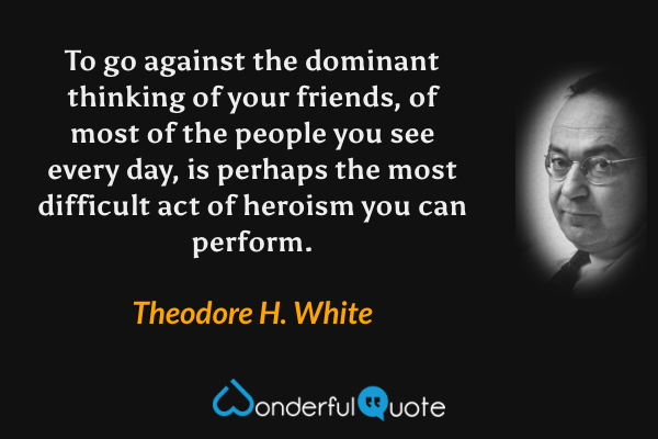 To go against the dominant thinking of your friends, of most of the people you see every day, is perhaps the most difficult act of heroism you can perform. - Theodore H. White quote.