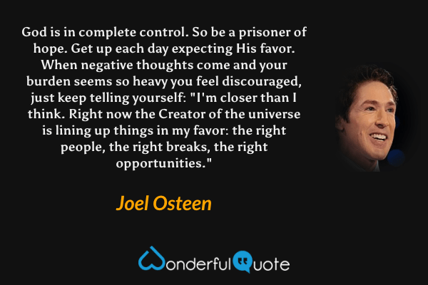 God is in complete control. So be a prisoner of hope. Get up each day expecting His favor. When negative thoughts come and your burden seems so heavy you feel discouraged, just keep telling yourself: "I'm closer than I think. Right now the Creator of the universe is lining up things in my favor: the right people, the right breaks, the right opportunities." - Joel Osteen quote.