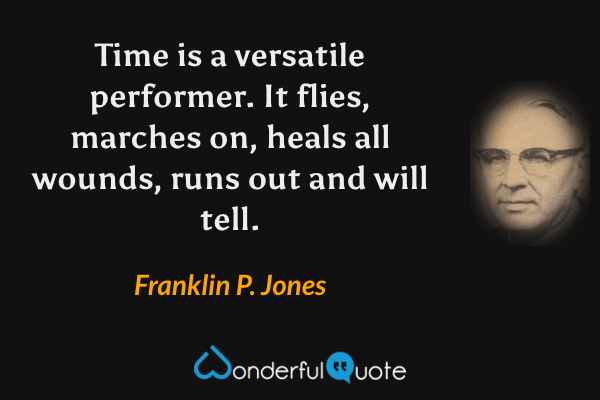 Time is a versatile performer. It flies, marches on, heals all wounds, runs out and will tell. - Franklin P. Jones quote.