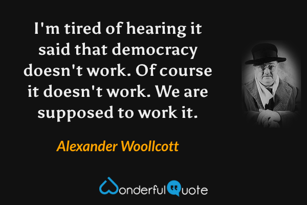 I'm tired of hearing it said that democracy doesn't work. Of course it doesn't work. We are supposed to work it. - Alexander Woollcott quote.