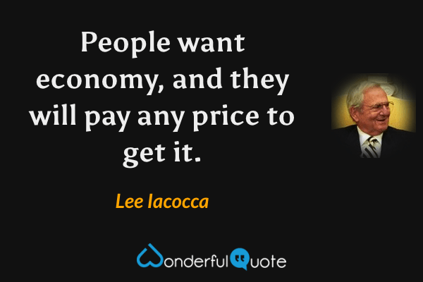 People want economy, and they will pay any price to get it. - Lee Iacocca quote.