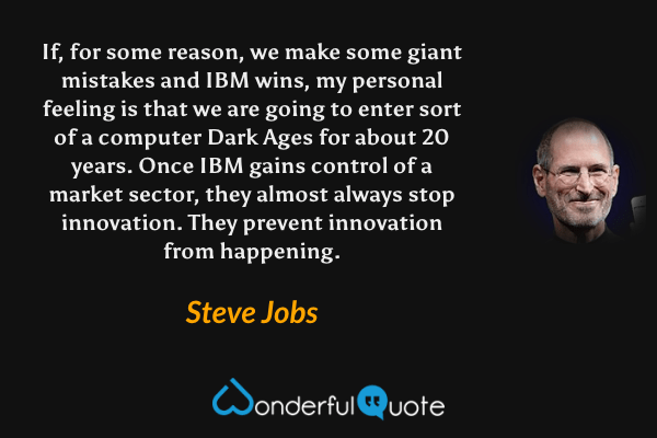 If, for some reason, we make some giant mistakes and IBM wins, my personal feeling is that we are going to enter sort of a computer Dark Ages for about 20 years. Once IBM gains control of a market sector, they almost always stop innovation. They prevent innovation from happening. - Steve Jobs quote.