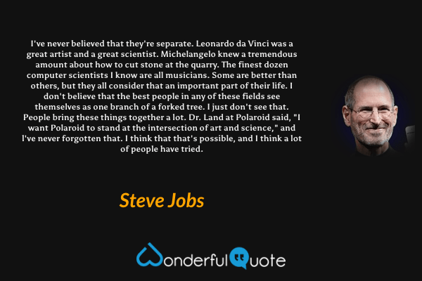 I've never believed that they're separate. Leonardo da Vinci was a great artist and a great scientist. Michelangelo knew a tremendous amount about how to cut stone at the quarry. The finest dozen computer scientists I know are all musicians. Some are better than others, but they all consider that an important part of their life. I don't believe that the best people in any of these fields see themselves as one branch of a forked tree. I just don't see that. People bring these things together a lot. Dr. Land at Polaroid said, "I want Polaroid to stand at the intersection of art and science," and l've never forgotten that. I think that that's possible, and I think a lot of people have tried. - Steve Jobs quote.
