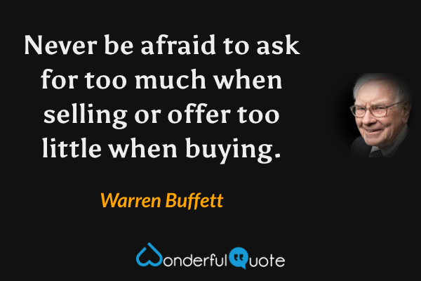 Never be afraid to ask for too much when selling or offer too little when buying. - Warren Buffett quote.