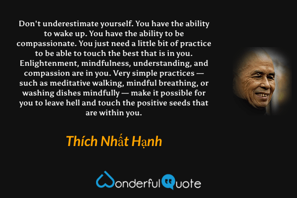 Don't underestimate yourself. You have the ability to wake up. You have the ability to be compassionate. You just need a little bit of practice to be able to touch the best that is in you. Enlightenment, mindfulness, understanding, and compassion are in you. Very simple practices — such as meditative walking, mindful breathing, or washing dishes mindfully — make it possible for you to leave hell and touch the positive seeds that are within you. - Thích Nhất Hạnh quote.
