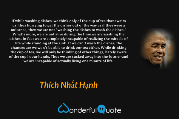 If while washing dishes, we think only of the cup of tea that awaits us, thus hurrying to get the dishes out of the way as if they were a nuisance, then we are not "washing the dishes to wash the dishes." What's more, we are not alive during the time we are washing the dishes. In fact we are completely incapable of realizing the miracle of life while standing at the sink. If we can't wash the dishes, the chances are we won't be able to drink our tea either. While drinking the cup of tea, we will only be thinking of other things, barely aware of the cup in our hands. Thus we are sucked away into the future -and we are incapable of actually living one minute of life. - Thích Nhất Hạnh quote.