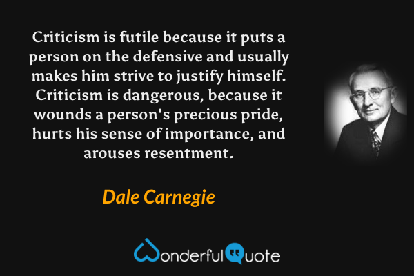 Criticism is futile because it puts a person on the defensive and usually makes him strive to justify himself. Criticism is dangerous, because it wounds a person's precious pride, hurts his sense of importance, and arouses resentment. - Dale Carnegie quote.