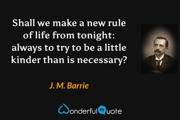 Shall we make a new rule of life from tonight: always to try to be a little kinder than is necessary? - J. M. Barrie quote.