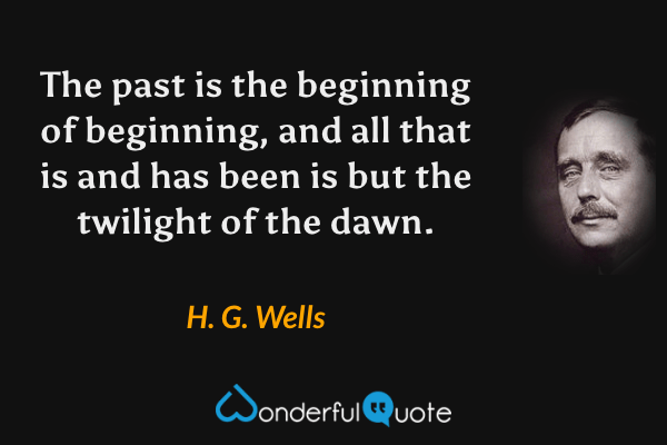 The past is the beginning of beginning, and all that is and has been is but the twilight of the dawn. - H. G. Wells quote.