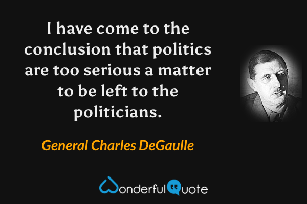 I have come to the conclusion that politics are too serious a matter to be left to the politicians. - General Charles DeGaulle quote.