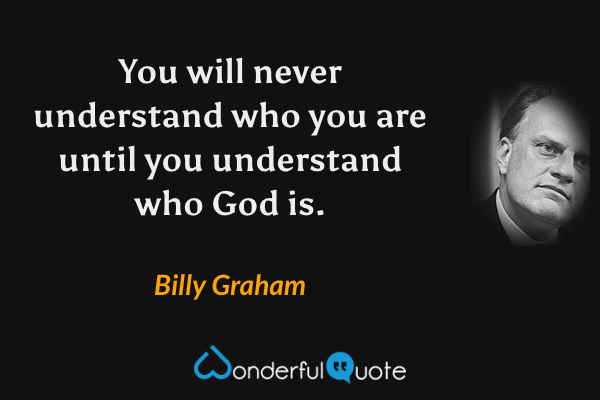 You will never understand who you are until you understand who God is. - Billy Graham quote.