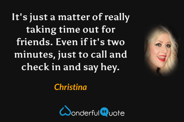 It's just a matter of really taking time out for friends. Even if it's two minutes, just to call and check in and say hey. - Christina quote.