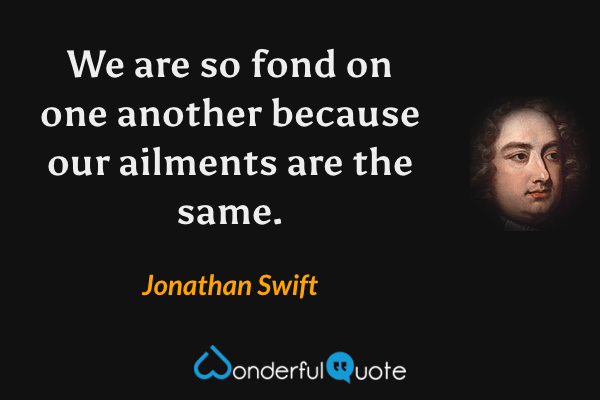 We are so fond on one another because our ailments are the same. - Jonathan Swift quote.