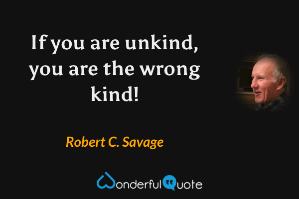 If you are unkind, you are the wrong kind! - Robert C. Savage quote.