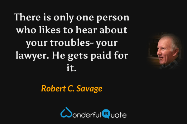 There is only one person who likes to hear about your troubles- your lawyer. He gets paid for it. - Robert C. Savage quote.