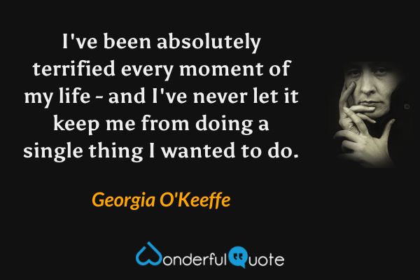 I've been absolutely terrified every moment of my life - and I've never let it keep me from doing a single thing I wanted to do. - Georgia O'Keeffe quote.