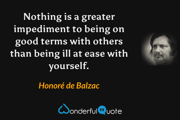 Nothing is a greater impediment to being on good terms with others than being ill at ease with yourself. - Honoré de Balzac quote.