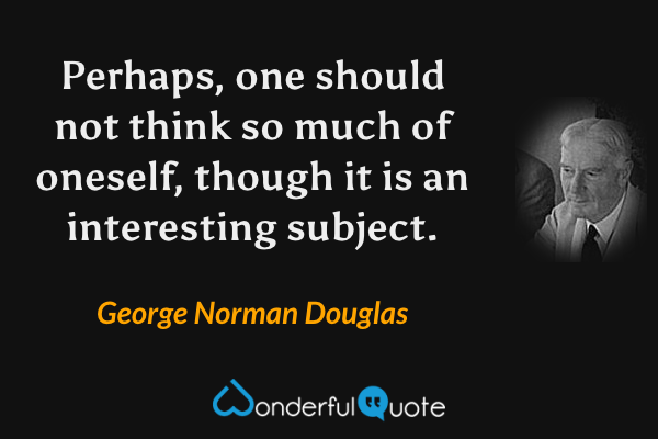 Perhaps, one should not think so much of oneself, though it is an interesting subject. - George Norman Douglas quote.