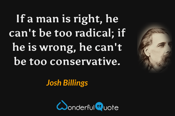 If a man is right, he can't be too radical; if he is wrong, he can't be too conservative. - Josh Billings quote.