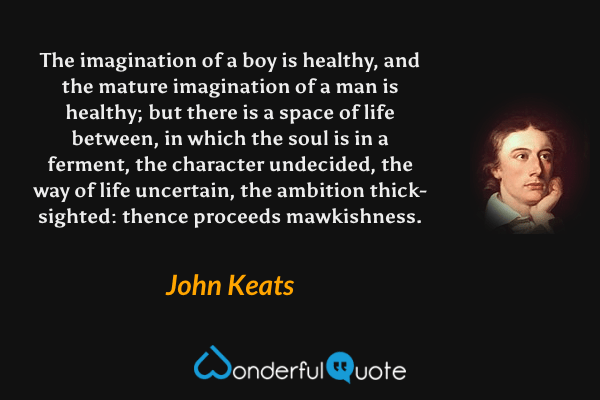The imagination of a boy is healthy, and the mature imagination of a man is healthy; but there is a space of life between, in which the soul is in a ferment, the character undecided, the way of life uncertain, the ambition thick-sighted: thence proceeds mawkishness. - John Keats quote.