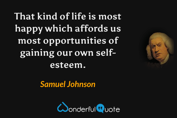 That kind of life is most happy which affords us most opportunities of gaining our own self-esteem. - Samuel Johnson quote.