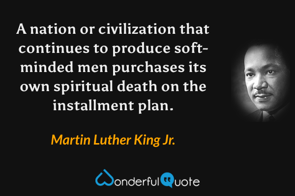A nation or civilization that continues to produce soft-minded men purchases its own spiritual death on the installment plan. - Martin Luther King Jr. quote.