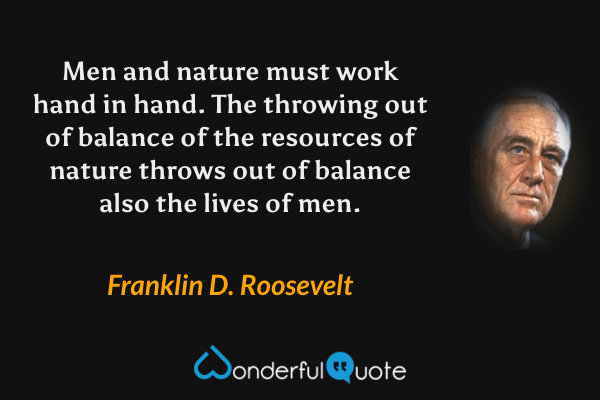 Men and nature must work hand in hand. The throwing out of balance of the resources of nature throws out of balance also the lives of men. - Franklin D. Roosevelt quote.