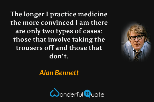 The longer I practice medicine the more convinced I am there are only two types of cases: those that involve taking the trousers off and those that don't. - Alan Bennett quote.