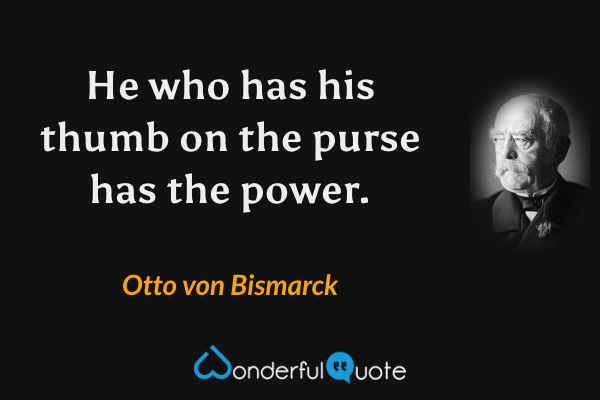 He who has his thumb on the purse has the power. - Otto von Bismarck quote.