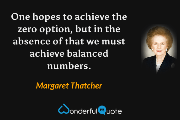 One hopes to achieve the zero option, but in the absence of that we must achieve balanced numbers. - Margaret Thatcher quote.