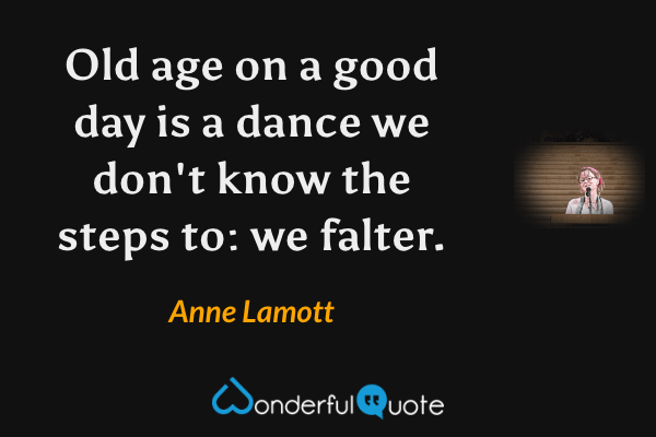 Old age on a good day is a dance we don't know the steps to: we falter. - Anne Lamott quote.