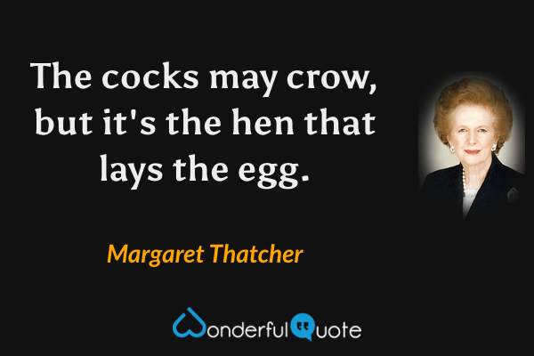 The cocks may crow, but it's the hen that lays the egg. - Margaret Thatcher quote.