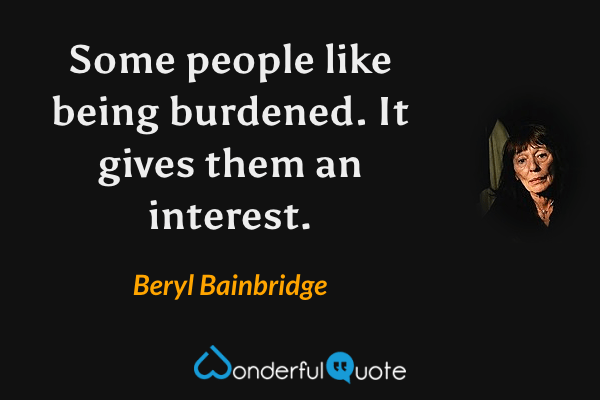 Some people like being burdened.  It gives them an interest. - Beryl Bainbridge quote.