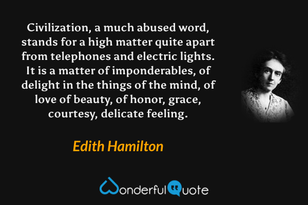 Civilization, a much abused word, stands for a high matter quite apart from telephones and electric lights. It is a matter of imponderables, of delight in the things of the mind, of love of beauty, of honor, grace, courtesy, delicate feeling. - Edith Hamilton quote.