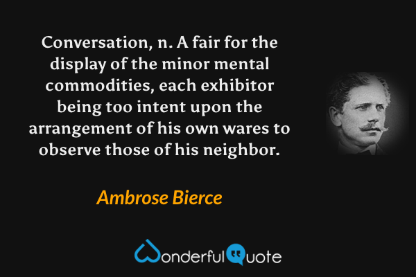Conversation, n. A fair for the display of the minor mental commodities, each exhibitor being too intent upon the arrangement of his own wares to observe those of his neighbor. - Ambrose Bierce quote.