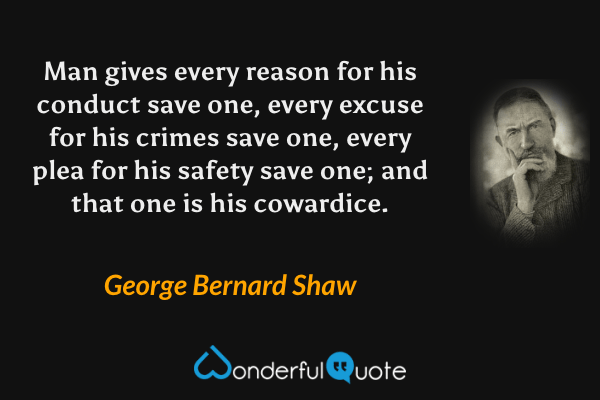 Man gives every reason for his conduct save one, every excuse for his crimes save one, every plea for his safety save one; and that one is his cowardice. - George Bernard Shaw quote.