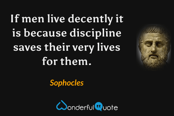 If men live decently it is because discipline
saves their very lives for them. - Sophocles quote.