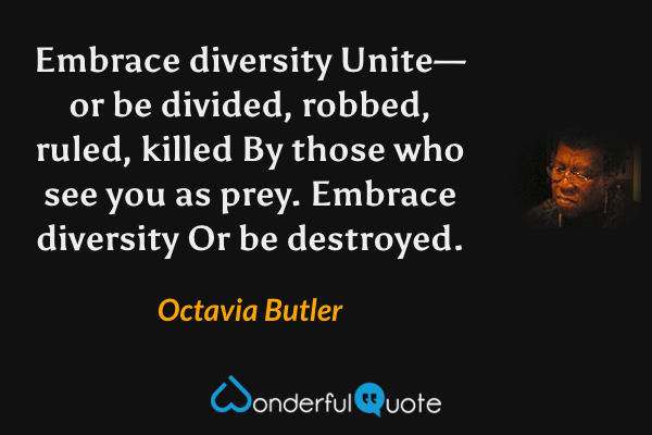 Embrace diversity
Unite—
or be divided,
robbed,
ruled,
killed
By those who see you as prey.
Embrace diversity
Or be destroyed. - Octavia Butler quote.