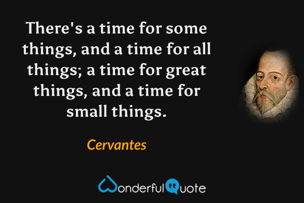 There's a time for some things, and a time for all things; a time for great things, and a time for small things. - Cervantes quote.
