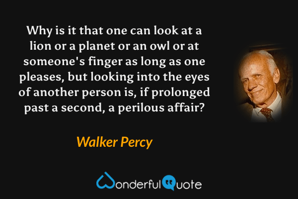 Why is it that one can look at a lion or a planet or an owl or at someone's finger as long as one pleases, but looking into the eyes of another person is, if prolonged past a second, a perilous affair? - Walker Percy quote.