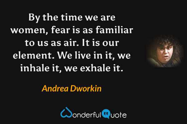 By the time we are women, fear is as familiar to us as air. It is our element. We live in it, we inhale it, we exhale it. - Andrea Dworkin quote.