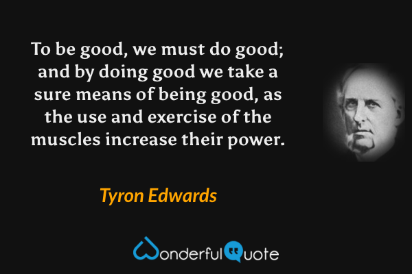 To be good, we must do good; and by doing good we take a sure means of being good, as the use and exercise of the muscles increase their power. - Tyron Edwards quote.