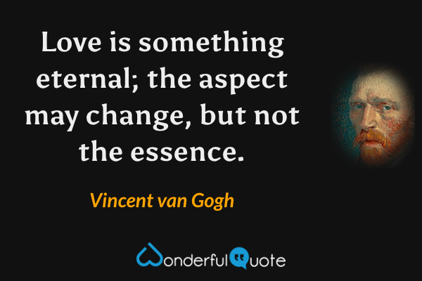 Love is something eternal; the aspect may change, but not the essence. - Vincent van Gogh quote.